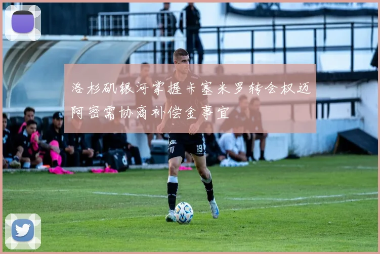 洛杉矶银河掌握卡塞米罗转会权迈阿密需协商补偿金事宜