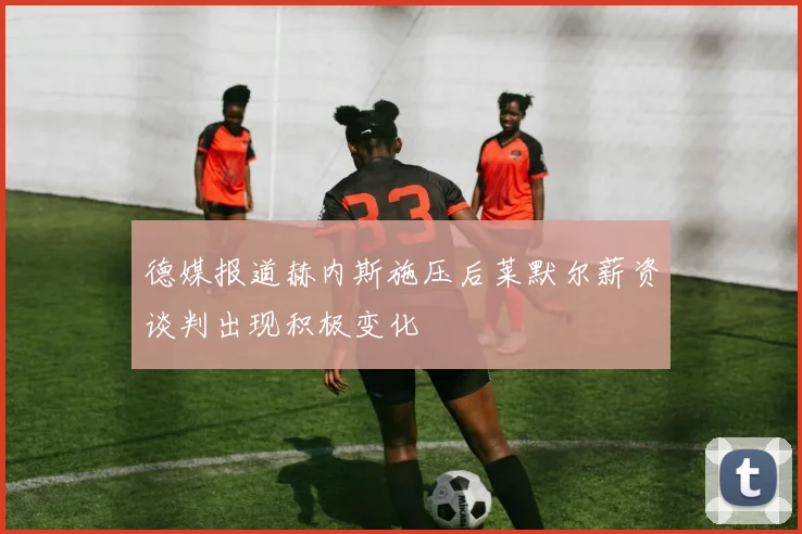 德媒报道赫内斯施压后莱默尔薪资谈判出现积极变化