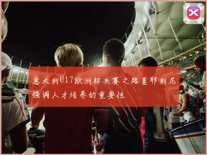 意大利U17欧洲杯决赛之路基耶利尼强调人才培养的重要性