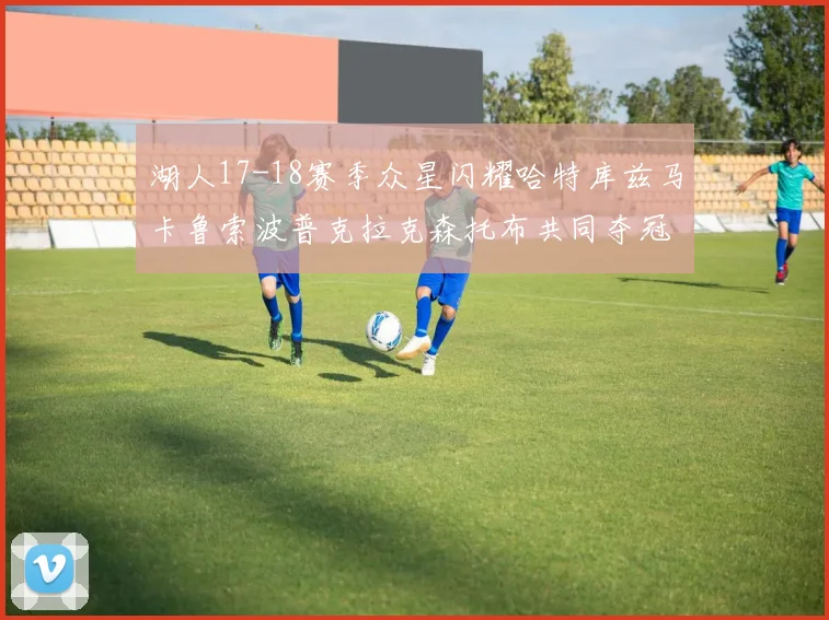 湖人17-18赛季众星闪耀哈特库兹马卡鲁索波普克拉克森托布共同夺冠的辉煌时刻