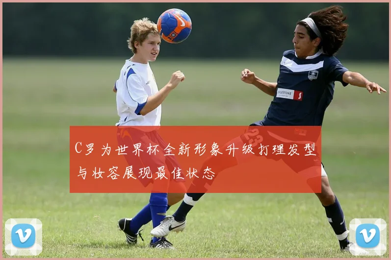 C罗为世界杯全新形象升级打理发型与妆容展现最佳状态