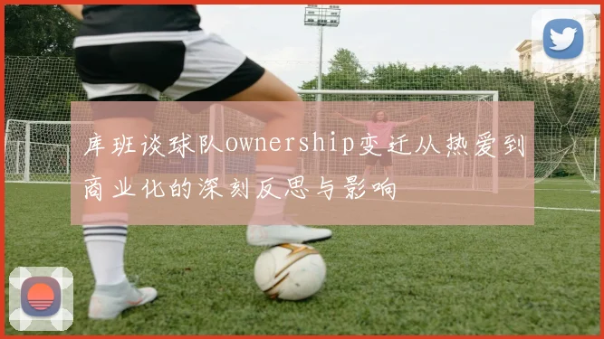 库班谈球队ownership变迁从热爱到商业化的深刻反思与影响