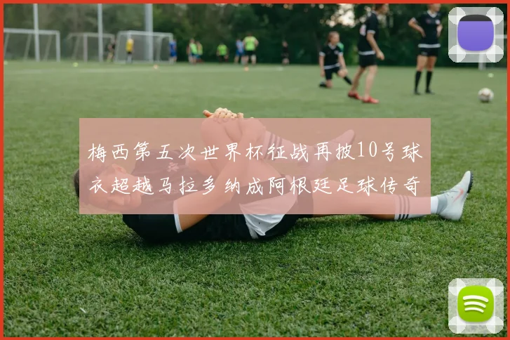 梅西第五次世界杯征战再披10号球衣超越马拉多纳成阿根廷足球传奇