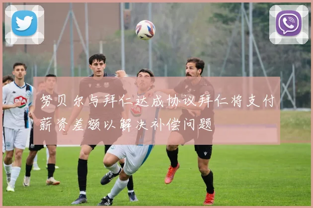 努贝尔与拜仁达成协议拜仁将支付薪资差额以解决补偿问题