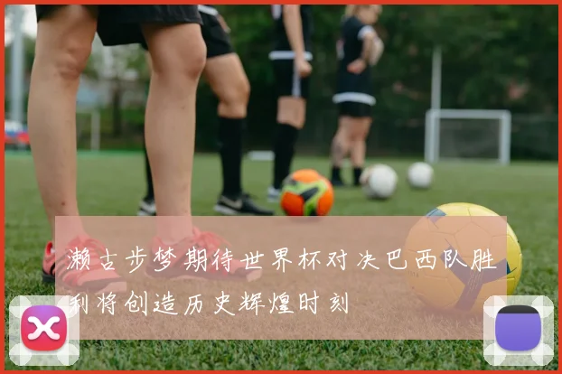 濑古步梦期待世界杯对决巴西队胜利将创造历史辉煌时刻