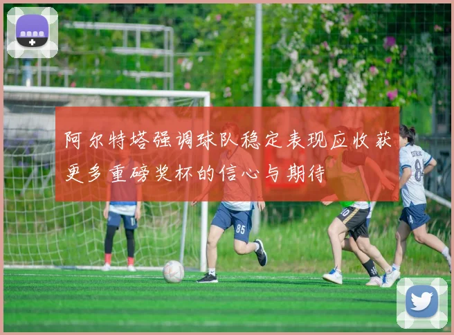 阿尔特塔强调球队稳定表现应收获更多重磅奖杯的信心与期待