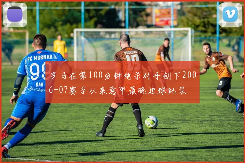 罗马在第100分钟绝杀对手创下2006-07赛季以来意甲最晚进球纪录