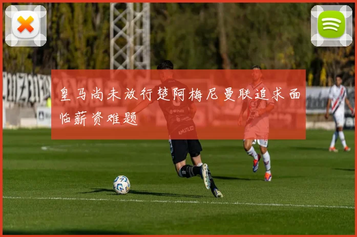 皇马尚未放行楚阿梅尼曼联追求面临薪资难题