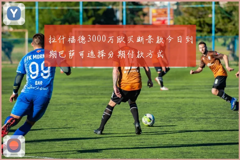 拉什福德3000万欧买断条款今日到期巴萨可选择分期付款方式